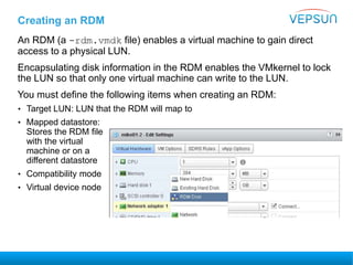 Creating an RDM
An RDM (a -rdm.vmdk file) enables a virtual machine to gain direct
access to a physical LUN.
Encapsulating disk information in the RDM enables the VMkernel to lock
the LUN so that only one virtual machine can write to the LUN.
You must define the following items when creating an RDM:
• Target LUN: LUN that the RDM will map to
• Mapped datastore:
Stores the RDM file
with the virtual
machine or on a
different datastore
• Compatibility mode
• Virtual device node
 