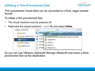 Thin-provisioned virtual disks can be converted to a thick, eager-zeroed
format.
To inflate a thin-provisioned disk:
• The virtual machine must be powered off.
• Right-click the virtual machine’s .vmdk file and select Inflate.
Or you can use VMware vSphere® Storage vMotion® and select a thick-
provisioned disk as the destination.
Inflating a Thin-Provisioned Disk
 