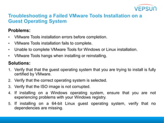 Troubleshooting a Failed VMware Tools Installation on a
Guest Operating System
Problems:
• VMware Tools installation errors before completion.
• VMware Tools installation fails to complete.
• Unable to complete VMware Tools for Windows or Linux installation.
• VMware Tools hangs when installing or reinstalling.
Solutions:
1. Verify that that the guest operating system that you are trying to install is fully
certified by VMware.
2. Verify that the correct operating system is selected.
3. Verify that the ISO image is not corrupted.
4. If installing on a Windows operating system, ensure that you are not
experiencing problems with your Windows registry.
5. If installing on a 64-bit Linux guest operating system, verify that no
dependencies are missing.
 