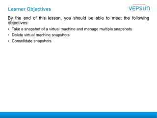 Learner Objectives
By the end of this lesson, you should be able to meet the following
objectives:
• Take a snapshot of a virtual machine and manage multiple snapshots
• Delete virtual machine snapshots
• Consolidate snapshots
 