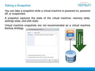 Taking a Snapshot
You can take a snapshot while a virtual machine is powered on, powered
off, or suspended.
A snapshot captures the state of the virtual machine: memory state,
settings state, and disk state.
Virtual machine snapshots are not recommended as a virtual machine
backup strategy.
Pending
transactions
committedtodisk
.vmdk
 
