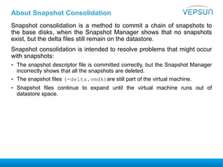 About Snapshot Consolidation
Snapshot consolidation is a method to commit a chain of snapshots to
the base disks, when the Snapshot Manager shows that no snapshots
exist, but the delta files still remain on the datastore.
Snapshot consolidation is intended to resolve problems that might occur
with snapshots:
• The snapshot descriptor file is committed correctly, but the Snapshot Manager
incorrectly shows that all the snapshots are deleted.
• The snapshot files (-delta.vmdk)are still part of the virtual machine.
• Snapshot files continue to expand until the virtual machine runs out of
datastore space.
 