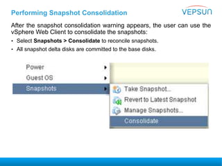 Performing Snapshot Consolidation
After the snapshot consolidation warning appears, the user can use the
vSphere Web Client to consolidate the snapshots:
• Select Snapshots > Consolidate to reconcile snapshots.
• All snapshot delta disks are committed to the base disks.
 