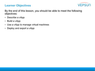 Learner Objectives
By the end of this lesson, you should be able to meet the following
objectives:
• Describe a vApp
• Build a vApp
• Use a vApp to manage virtual machines
• Deploy and export a vApp
 