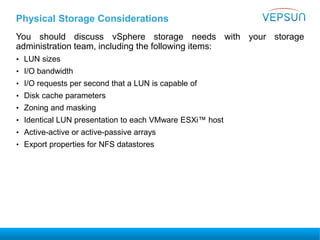 Physical Storage Considerations
You should discuss vSphere storage needs with your storage
administration team, including the following items:
• LUN sizes
• I/O bandwidth
• I/O requests per second that a LUN is capable of
• Disk cache parameters
• Zoning and masking
• Identical LUN presentation to each VMware ESXi™ host
• Active-active or active-passive arrays
• Export properties for NFS datastores
 