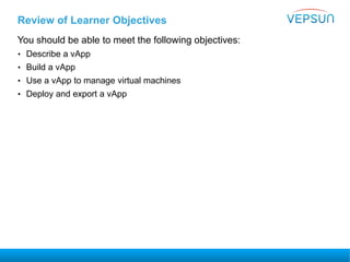 Review of Learner Objectives
You should be able to meet the following objectives:
• Describe a vApp
• Build a vApp
• Use a vApp to manage virtual machines
• Deploy and export a vApp
 