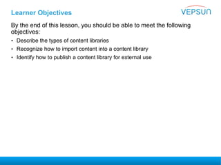Learner Objectives
By the end of this lesson, you should be able to meet the following
objectives:
• Describe the types of content libraries
• Recognize how to import content into a content library
• Identify how to publish a content library for external use
 
