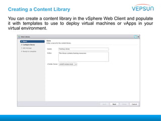 Creating a Content Library
You can create a content library in the vSphere Web Client and populate
it with templates to use to deploy virtual machines or vApps in your
virtual environment.
 