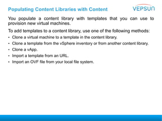 Populating Content Libraries with Content
You populate a content library with templates that you can use to
provision new virtual machines.
To add templates to a content library, use one of the following methods:
• Clone a virtual machine to a template in the content library.
• Clone a template from the vSphere inventory or from another content library.
• Clone a vApp.
• Import a template from an URL.
• Import an OVF file from your local file system.
 