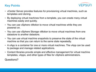 Key Points
• vCenter Server provides features for provisioning virtual machines, such as
templates and cloning.
• By deploying virtual machines from a template, you can create many virtual
machines easily and quickly.
• You can use vSphere vMotion to move virtual machines while they are
powered on.
• You can use vSphere Storage vMotion to move virtual machines from one
datastore to another datastore.
• You can use virtual machine snapshots to preserve the state of the virtual
machine so that you can return to the same state repeatedly.
• A vApp is a container for one or more virtual machines. The vApp can be used
to package and manage related applications.
• Content libraries provide simple and effective management for virtual machine
templates, vApps, and other types of files for vSphere administrators.
Questions?
 