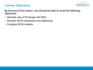 Learner Objectives
By the end of this lesson, you should be able to meet the following
objectives:
• Describe uses of IP storage with ESXi
• Describe iSCSI components and addressing
• Configure iSCSI initiators
 