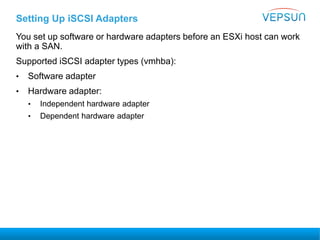 Setting Up iSCSI Adapters
You set up software or hardware adapters before an ESXi host can work
with a SAN.
Supported iSCSI adapter types (vmhba):
• Software adapter
• Hardware adapter:
• Independent hardware adapter
• Dependent hardware adapter
 