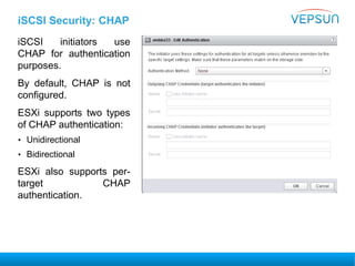 iSCSI Security: CHAP
iSCSI initiators use
CHAP for authentication
purposes.
By default, CHAP is not
configured.
ESXi supports two types
of CHAP authentication:
• Unidirectional
• Bidirectional
ESXi also supports per-
target CHAP
authentication.
 
