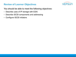 Review of Learner Objectives
You should be able to meet the following objectives:
• Describe uses of IP storage with ESXi
• Describe iSCSI components and addressing
• Configure iSCSI initiators
 