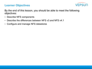 Learner Objectives
By the end of this lesson, you should be able to meet the following
objectives:
• Describe NFS components
• Describe the differences between NFS v3 and NFS v4.1
• Configure and manage NFS datastores
 