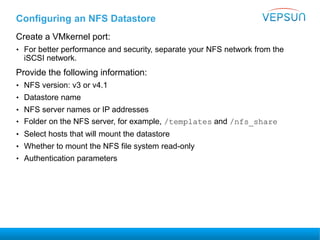 Configuring an NFS Datastore
Create a VMkernel port:
• For better performance and security, separate your NFS network from the
iSCSI network.
Provide the following information:
• NFS version: v3 or v4.1
• Datastore name
• NFS server names or IP addresses
• Folder on the NFS server, for example, /templates and /nfs_share
• Select hosts that will mount the datastore
• Whether to mount the NFS file system read-only
• Authentication parameters
 