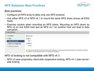 NFS Datastore Best Practices
Best practices:
• Configure an NFS array to allow only one NFS protocol.
• Use either NFS v3 or NFS v4.1 to mount the same NFS share across all ESXi
hosts.
• Exercise caution when mounting an NFS share. Mounting an NFS share as
NFS v3 on one ESXi host and as NFS v4.1 on another host can lead to data
corruption.
NFS v3 locking is not compatible with NFS v4.1:
• NFS v3 uses proprietary client-side cooperative locking. NFS v4.1 uses server-
side locking.
 