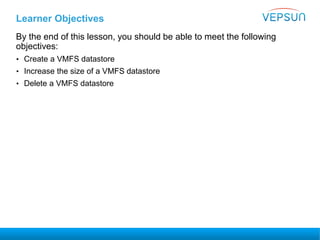 Learner Objectives
By the end of this lesson, you should be able to meet the following
objectives:
• Create a VMFS datastore
• Increase the size of a VMFS datastore
• Delete a VMFS datastore
 