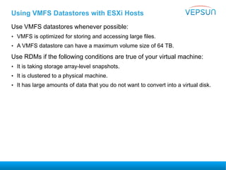 Using VMFS Datastores with ESXi Hosts
Use VMFS datastores whenever possible:
• VMFS is optimized for storing and accessing large files.
• A VMFS datastore can have a maximum volume size of 64 TB.
Use RDMs if the following conditions are true of your virtual machine:
• It is taking storage array-level snapshots.
• It is clustered to a physical machine.
• It has large amounts of data that you do not want to convert into a virtual disk.
 