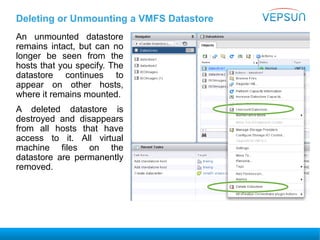 Deleting or Unmounting a VMFS Datastore
An unmounted datastore
remains intact, but can no
longer be seen from the
hosts that you specify. The
datastore continues to
appear on other hosts,
where it remains mounted.
A deleted datastore is
destroyed and disappears
from all hosts that have
access to it. All virtual
machine files on the
datastore are permanently
removed.
 