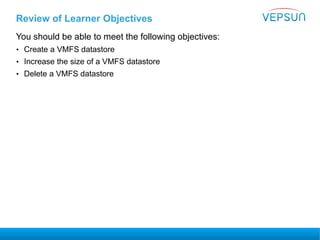Review of Learner Objectives
You should be able to meet the following objectives:
• Create a VMFS datastore
• Increase the size of a VMFS datastore
• Delete a VMFS datastore
 
