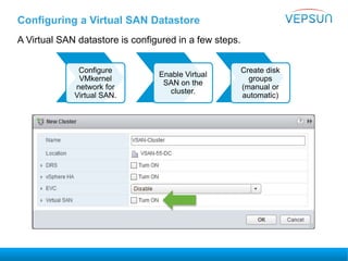 Configuring a Virtual SAN Datastore
A Virtual SAN datastore is configured in a few steps.
Configure
VMkernel
network for
Virtual SAN.
Enable Virtual
SAN on the
cluster.
Create disk
groups
(manual or
automatic)
 