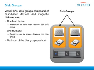 Disk Groups
Virtual SAN disk groups composed of
flash-based devices and magnetic
disks require:
• One flash device:
– Maximum of one flash device per disk
group
• One HD/SSD:
– Supports up to seven devices per disk
group
• Maximum of five disk groups per host
Disk Groups
 