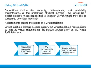 Using Virtual SAN
Capabilities define the capacity, performance, and availability
characteristics of the underlying physical storage. The Virtual SAN
cluster presents these capabilities to vCenter Server, where they can be
consumed by virtual machines.
Requirements outline the needs of a virtual machine.
Virtual machine storage policies specify the virtual machine requirements
so that the virtual machine can be placed appropriately on the Virtual
SAN datastore.
Capabilities
presented
from Virtual
SAN.
VM
requirements
based on
capabilities.
Create policies
that contain VM
requirements.
 