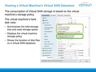 Viewing a Virtual Machine’s Virtual SAN Datastore
The consumption of Virtual SAN storage is based on the virtual
machine’s storage policy.
The virtual machine’s hard
disk view:
• Summarizes the total storage
size and used storage space
• Displays the virtual machine
storage policy
• Shows the location of disk files
on a Virtual SAN datastore
 