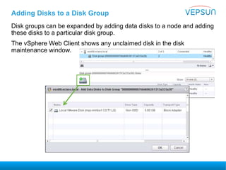 Adding Disks to a Disk Group
Disk groups can be expanded by adding data disks to a node and adding
these disks to a particular disk group.
The vSphere Web Client shows any unclaimed disk in the disk
maintenance window.
 