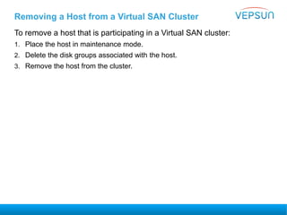 To remove a host that is participating in a Virtual SAN cluster:
1. Place the host in maintenance mode.
2. Delete the disk groups associated with the host.
3. Remove the host from the cluster.
Removing a Host from a Virtual SAN Cluster
 