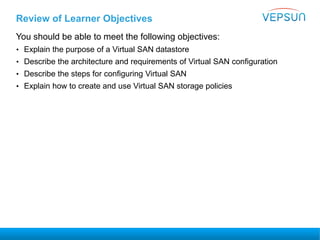 Review of Learner Objectives
You should be able to meet the following objectives:
• Explain the purpose of a Virtual SAN datastore
• Describe the architecture and requirements of Virtual SAN configuration
• Describe the steps for configuring Virtual SAN
• Explain how to create and use Virtual SAN storage policies
 