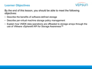 Learner Objectives
By the end of this lesson, you should be able to meet the following
objectives:
• Describe the benefits of software-defined storage
• Describe per-virtual machine storage policy management
• Explain how VMDK data operations are offloaded to storage arrays through the
use of VMware vSphere® API for Storage Awareness™
 