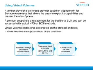 Using Virtual Volumes
A vendor provider is a storage provider based on vSphere API for
Storage Awareness that allows the array to export its capabilities and
present them to vSphere.
A protocol endpoint is a replacement for the traditional LUN and can be
accessed with typical NFS or SCSI methods.
Virtual Volumes datastores are created on the protocol endpoint:
• Virtual volumes are objects created on the datastore.
Register a storage
provider in
vCenter Server.
Discover protocol
endpoints
(iSCSI, NFS, and
so on).
Create Virtual
Volumes
datastores.
 