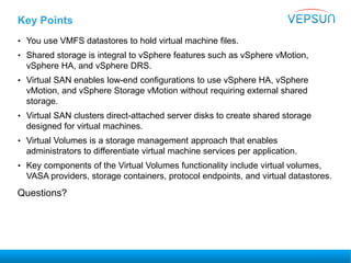 Key Points
• You use VMFS datastores to hold virtual machine files.
• Shared storage is integral to vSphere features such as vSphere vMotion,
vSphere HA, and vSphere DRS.
• Virtual SAN enables low-end configurations to use vSphere HA, vSphere
vMotion, and vSphere Storage vMotion without requiring external shared
storage.
• Virtual SAN clusters direct-attached server disks to create shared storage
designed for virtual machines.
• Virtual Volumes is a storage management approach that enables
administrators to differentiate virtual machine services per application.
• Key components of the Virtual Volumes functionality include virtual volumes,
VASA providers, storage containers, protocol endpoints, and virtual datastores.
Questions?
 