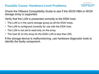 Possible Cause: Hardware-Level Problems
Check the VMware Compatibility Guide to see if the iSCSI HBA or iSCSI
storage array is supported.
Verify that the LUN is presented correctly to the ESXi host:
• The LUN is in the same storage group as all the ESXi hosts.
• The LUN is configured correctly for use with the ESXi host.
• The LUN is not set to read-only on the array.
• The host ID on the array for the ESXi LUN is less than 255.
If the storage device is malfunctioning, use hardware diagnostic tools to
identify the faulty component.
 