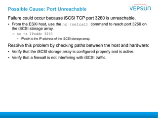 Possible Cause: Port Unreachable
Failure could occur because iSCSI TCP port 3260 is unreachable.
• From the ESXi host, use the nc (netcat) command to reach port 3260 on
the iSCSI storage array.
– nc –z IPaddr 3260
• IPaddr is the IP address of the iSCSI storage array.
Resolve this problem by checking paths between the host and hardware:
• Verify that the iSCSI storage array is configured properly and is active.
• Verify that a firewall is not interfering with iSCSI traffic.
 
