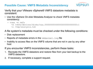 Possible Cause: VMFS Metadata Inconsistency
Verify that your VMware vSphere® VMFS datastore metadata is
consistent:
• Use the vSphere On-disk Metadata Analyzer to check VMFS metadata
consistency:
– voma -m vmfs
-d /vmfs/devices/disks/naa.00000000000000000000000000:1
-s /tmp/analysis.txt
A file system’s metadata must be checked under the following conditions:
• Disk replacement
• Reports of metadata errors in the vmkernel.log file
• Inability to access files on the VMFS volume that are not in use by any other
host
If you encounter VMFS inconsistencies, perform these tasks:
1. Recreate the VMFS datastore and restore files from your last backup to the
VMFS datastore.
2. If necessary, complete a support request.
 