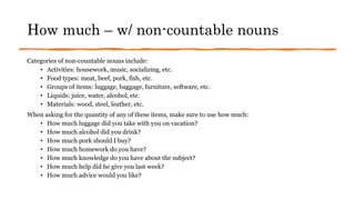 How much – w/ non-countable nouns
Categories of non-countable nouns include:
• Activities: housework, music, socializing, etc.
• Food types: meat, beef, pork, fish, etc.
• Groups of items: luggage, baggage, furniture, software, etc.
• Liquids: juice, water, alcohol, etc.
• Materials: wood, steel, leather, etc.
When asking for the quantity of any of these items, make sure to use how much:
• How much luggage did you take with you on vacation?
• How much alcohol did you drink?
• How much pork should I buy?
• How much homework do you have?
• How much knowledge do you have about the subject?
• How much help did he give you last week?
• How much advice would you like?
 