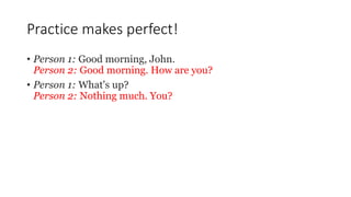 Practice makes perfect!
• Person 1: Good morning, John.
Person 2: Good morning. How are you?
• Person 1: What's up?
Person 2: Nothing much. You?
 