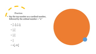 Fraction
• Say the top number as a cardinal number,
followed by the ordinal number + "s:“
•
3
8
,
5
16
,
7
8
,
1
32
•
1
4
,
3
4
•
1
3
,
2
3
•
1
2
• 4
7
8
, 23
3
8
 