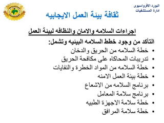 ‫االٌجابٌه‬ ‫العمل‬ ‫بٌئة‬ ‫ثقافة‬
‫لبٌئة‬ ‫والنظافه‬ ‫واالمان‬ ‫السالمه‬ ‫اجراءات‬
‫العمل‬
‫وتشمل‬ ‫البٌئٌه‬ ‫السالمه‬ ‫خطط‬ ‫وجود‬ ‫من‬ ‫التأكد‬
:
‫سالمه‬
•
‫الحرٌق‬ ‫من‬ ‫السالمه‬ ‫خطة‬
‫والدخان‬
•
‫تدرٌبات‬
‫الحرٌق‬ ‫مكافحة‬ ‫على‬ ‫المحاكاه‬
•
‫والنفاٌات‬ ‫الخطرة‬ ‫المواد‬ ‫من‬ ‫السالمه‬ ‫خطة‬
•
‫خطة‬
‫االمنه‬ ‫العمل‬ ‫بٌبة‬
•
‫االشعاع‬ ‫من‬ ‫السالمه‬ ‫برنامج‬
•
‫المعامل‬ ‫سالمة‬ ‫برنامج‬
•
‫سالمة‬ ‫خطة‬
‫الطبٌه‬ ‫االجهزة‬
•
‫المرافق‬ ‫سالمة‬ ‫خطة‬
‫االفرواسٌوى‬ ‫البورد‬
‫المستشفٌات‬ ‫ادارة‬
 