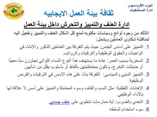 ‫االٌجابٌه‬ ‫العمل‬ ‫بٌئة‬ ‫ثقافة‬
‫العمل‬ ‫بٌئة‬ ‫داخل‬ ‫والتحرش‬ ‫والتمٌٌز‬ ‫العنف‬ ‫ادارة‬
‫الٌه‬ ‫وتفعٌل‬ ‫والتمٌٌز‬ ‫العنؾ‬ ‫اشكال‬ ‫كل‬ ‫لمنع‬ ‫مكتوبه‬ ‫وسٌاسات‬ ‫لوابح‬ ‫وجود‬ ‫من‬ ‫التأكد‬
‫وٌشمل‬ ‫العاملٌن‬ ‫شكاوى‬ ‫لمناقشة‬
:
.1
‫التمٌٌز‬
‫الجنس‬ ‫أساس‬ ‫على‬
:
ً‫ف‬ ‫واإلناث‬ ‫الذكور‬ ‫العاملٌن‬ ‫بٌن‬ ‫التفرقة‬ ‫ٌتم‬ ‫حٌث‬
‫والرواتب‬ ‫والترقٌات‬ ‫الوظٌفٌة‬ ‫والحقوق‬ ‫الواجبات‬
.
.2
‫العمر‬ ‫بسبب‬ ‫السخرٌة‬
:
‫ا‬ً‫ن‬ٌ‫مع‬ ‫ا‬ً‫ن‬‫س‬ ‫تجاوزن‬ ً‫اللوات‬ ‫النساء‬ ‫النوع‬ ‫هذا‬ ‫ٌستهدؾ‬ ‫ما‬ ‫عادة‬
‫شأنهن‬ ‫من‬ ‫ٌقلل‬ ‫بأسلوب‬ ‫أو‬ ‫بألفاظ‬ ‫بمخاطبتهن‬ ‫وتكون‬ ،‫التخرج‬ ‫حدٌثات‬ ‫أو‬
.
.3
ً‫والسٌاس‬ ً‫الدٌن‬ ‫التمٌٌز‬
:
‫والفرص‬ ‫الترقٌات‬ ً‫ف‬ ‫األسس‬ ‫هذه‬ ‫على‬ ً‫ء‬‫بنا‬ ‫التفرقة‬
‫الوظٌفٌة‬
.
.4
‫اللفظٌة‬ ‫اإلهانات‬
:
‫لها‬ ‫عالقة‬ ‫ال‬ ‫أسس‬ ‫على‬ ‫والتمٌٌز‬ ‫المعاملة‬ ‫وسوء‬ ‫والقذؾ‬ ‫السب‬ ‫مثل‬
ً‫الوظٌف‬ ‫باألداء‬
.
.5
‫بالضرب‬ ‫التعدي‬
:
‫على‬ ‫تنطوي‬ ‫ممارسات‬ ‫أٌة‬
‫جسدي‬ ‫عنؾ‬
.
.6
‫السلطه‬ ‫استخدام‬ ‫سوء‬
‫االفرواسٌوى‬ ‫البورد‬
‫المستشفٌات‬ ‫ادارة‬
 