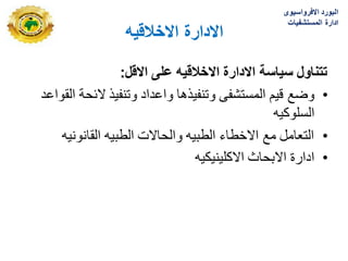 ‫االدارة‬
‫االخالقٌه‬
‫االقل‬ ‫على‬ ‫االخالقٌه‬ ‫االدارة‬ ‫سٌاسة‬ ‫تتناول‬
:
•
‫وضع‬
‫قٌم‬
‫واعداد‬ ‫وتنفٌذها‬ ‫المستشفى‬
‫القواعد‬ ‫البحة‬ ‫وتنفٌذ‬
‫السلوكٌه‬
•
‫القانونٌه‬ ‫الطبٌه‬ ‫والحاالت‬ ‫الطبٌه‬ ‫االخطاء‬ ‫مع‬ ‫التعامل‬
•
‫االكلٌنٌكٌه‬ ‫االبحاث‬ ‫ادارة‬
‫االفرواسٌوى‬ ‫البورد‬
‫المستشفٌات‬ ‫ادارة‬
 