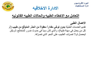 ‫االخالقٌه‬ ‫االدارة‬
‫القانونٌه‬ ‫الطبٌه‬ ‫والحاالت‬ ‫الطبٌه‬ ‫االخطاء‬ ‫مع‬ ‫التعامل‬
‫الطبى‬ ‫االهمال‬
‫ّة‬ٌ‫الطب‬ ‫الخدمات‬ ‫تقدٌم‬
‫طبٌب‬ ‫من‬ ‫ع‬ّ‫ق‬‫المتو‬ ‫الحذر‬ ‫من‬ ً‫ال‬‫معقو‬ ً‫ا‬‫مقدار‬ ًّ‫توخ‬ ‫بدون‬
(
‫أو‬
‫طبٌة‬ ‫مهنة‬ ً‫ف‬ ‫ٌعمل‬ ‫من‬ ‫كل‬
)
‫ٌكن‬ ‫لم‬ ،‫ج‬ِ‫ل‬‫للمتعا‬ ‫ضرر‬ ‫حدوث‬ ً‫ف‬ ً‫ا‬‫سبب‬ ‫كان‬ ‫والذي‬ ،
‫فه‬ّ‫ر‬‫تص‬ ‫الذي‬ ‫النحو‬ ‫على‬ ‫الطبٌب‬ ‫ّؾ‬‫ر‬‫تص‬ ‫لوال‬ ‫لٌحصل‬
.
‫االفرواسٌوى‬ ‫البورد‬
‫المستشفٌات‬ ‫ادارة‬
 