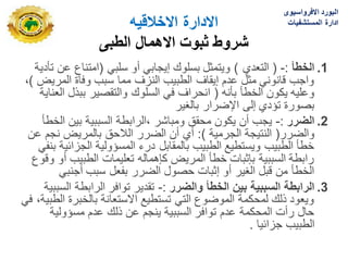 ‫االدارة‬
‫االخالقٌه‬
‫الطبى‬ ‫االهمال‬ ‫ثبوت‬ ‫شروط‬
.1
‫الخطأ‬
:
-
(
‫التعدي‬
)
ً‫سلب‬ ‫أو‬ ً‫إٌجاب‬ ‫بسلوك‬ ‫وٌتمثل‬
(
‫تأدٌة‬ ‫عن‬ ‫امتناع‬
‫المرٌض‬ ‫وفاة‬ ‫سبب‬ ‫مما‬ ‫النزؾ‬ ‫الطبٌب‬ ‫إٌقاؾ‬ ‫عدم‬ ‫مثل‬ ً‫قانون‬ ‫واجب‬
)
،
‫بأنه‬ ‫الخطأ‬ ‫ٌكون‬ ‫وعلٌه‬
(
‫العناٌة‬ ‫ببذل‬ ‫والتقصٌر‬ ‫السلوك‬ ً‫ف‬ ‫انحراؾ‬
‫بالؽٌر‬ ‫اإلضرار‬ ‫إلى‬ ‫تؤدي‬ ‫بصورة‬
.2
‫الضرر‬
:
-
‫ومباشر‬ ‫محقق‬ ‫ٌكون‬ ‫أن‬ ‫ٌجب‬
‫الخطأ‬ ‫بٌن‬ ‫السببٌة‬ ‫الرابطة‬،
‫والضرر‬
(
‫الجرمٌة‬ ‫النتٌجة‬
:)
‫عن‬ ‫نجم‬ ‫بالمرٌض‬ ‫الالحق‬ ‫الضرر‬ ‫أن‬ ‫أي‬
ً‫بنف‬ ‫الجزابٌة‬ ‫المسؤولٌة‬ ‫درء‬ ‫بالمقابل‬ ‫الطبٌب‬ ‫وٌستطٌع‬ ‫الطبٌب‬ ‫خطأ‬
‫وقوع‬ ‫أو‬ ‫الطبٌب‬ ‫تعلٌمات‬ ‫كإهماله‬ ‫المرٌض‬ ‫خطأ‬ ‫بإثبات‬ ‫السببٌة‬ ‫رابطة‬
ً‫أجنب‬ ‫سبب‬ ‫بفعل‬ ‫الضرر‬ ‫حصول‬ ‫إثبات‬ ‫أو‬ ‫الؽٌر‬ ‫قبل‬ ‫من‬ ‫الخطأ‬
.3
‫الرابطة‬
‫والضرر‬ ‫الخطأ‬ ‫بٌن‬ ‫السببٌة‬
:
-
‫السببٌة‬ ‫الرابطة‬ ‫توافر‬ ‫تقدٌر‬
ً‫ف‬ ،‫الطبٌة‬ ‫بالخبرة‬ ‫االستعانة‬ ‫تستطٌع‬ ً‫الت‬ ‫الموضوع‬ ‫لمحكمة‬ ‫ذلك‬ ‫وٌعود‬
‫مسؤولٌة‬ ‫عدم‬ ‫ذلك‬ ‫عن‬ ‫ٌنجم‬ ‫السببٌة‬ ‫توافر‬ ‫عدم‬ ‫المحكمة‬ ‫رأت‬ ‫حال‬
‫جزابٌا‬ ‫الطبٌب‬
.
‫االفرواسٌوى‬ ‫البورد‬
‫المستشفٌات‬ ‫ادارة‬
 