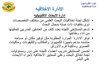 ‫االخالقٌه‬ ‫االدارة‬
‫االكلٌنٌكٌه‬ ‫االبحاث‬ ‫ادارة‬
•
‫التخصصات‬ ‫مختلؾ‬ ‫من‬ ‫العلمى‬ ‫البحث‬ ‫اخالقٌات‬ ‫لجنة‬ ‫تشكل‬
‫البحث‬ ‫بمجال‬ ‫صله‬ ‫ذات‬ ‫خلفٌات‬ ‫ذوى‬
•
‫لتمكٌنها‬ ‫المدربٌن‬ ‫العاملٌن‬ ‫من‬ ‫كاؾ‬ ‫بعدد‬ ‫اللجنه‬ ‫المستشفى‬ ‫تدعم‬
‫وظابفها‬ ‫اداء‬ ‫من‬
•
‫مساحه‬ ‫ذو‬ ‫مكان‬ ‫توفٌر‬ ‫مثل‬ ‫المطلوبه‬ ‫الموارد‬ ‫االدارة‬ ‫توفر‬
‫وماكٌنات‬ ‫والتلٌفونات‬ ‫والمكاتب‬ ‫الكمبٌوتر‬ ‫باجهزة‬ ‫مدعم‬ ‫مناسبه‬
‫االوراق‬ ‫فرم‬ ‫وماكٌنة‬ ‫التصوٌر‬
•
‫ومسبولٌات‬ ‫دور‬ ‫على‬ ‫اللجنه‬ ‫اعضاء‬ ‫تدرٌب‬ ‫المستشفى‬ ‫تضمن‬
‫االبحاث‬ ‫الجراء‬ ‫االخالقٌه‬ ‫المعاٌٌر‬ ‫وعلى‬ ‫البحث‬ ‫اخالق‬ ‫لجنة‬
‫البشر‬ ‫على‬
‫االفرواسٌوى‬ ‫البورد‬
‫المستشفٌات‬ ‫ادارة‬
 