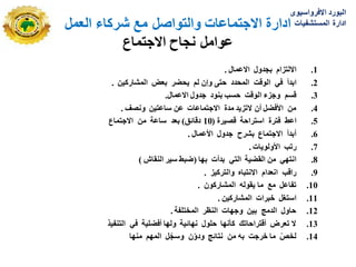 ‫شركاء‬ ‫مع‬ ‫والتواصل‬ ‫االجتماعات‬ ‫ادارة‬
‫العمل‬
‫االجتماع‬ ‫نجاح‬ ‫عوامل‬
.1
‫االػًبل‬ ‫ثجذول‬ ‫االنززاو‬
.
.2
‫انًحذد‬ ‫انىقذ‬ ‫في‬ ‫اثذأ‬
‫نى‬ ٌ‫وإ‬ ‫حزى‬
ٍ‫انًشبركي‬ ‫ثؼط‬ ‫يحعز‬
.
.3
‫االػًبل‬ ‫جذول‬ ‫ثُىد‬ ‫حست‬ ‫انىقذ‬ ‫وجزء‬ ‫قسى‬
.
.4
‫وَصف‬ ٍ‫سبػزي‬ ٍ‫ػ‬ ‫االجزًبػبد‬ ‫يذح‬ ‫الرزيذ‬ ٌ‫أ‬ ‫األفعم‬ ٍ‫ي‬
.
.5
‫قصيزح‬ ‫اسززاحخ‬ ‫فززح‬ ‫اػػ‬
(
10
‫دقبئق‬
)
ٍ‫ي‬ ‫سبػخ‬ ‫ثؼذ‬
‫االجزًبع‬
.6
‫األػًبل‬ ‫جذول‬ ‫ثشزح‬ ‫االجزًبع‬ ‫أثذأ‬
.
.7
‫األونىيبد‬ ‫ررت‬
.
.8
‫ثهب‬ ‫ثذأد‬ ‫انزي‬ ‫انقعيخ‬ ٍ‫ي‬ ‫اَزهي‬
(
‫انُقبش‬ ‫سيز‬ ‫ظجػ‬
)
.9
‫وانززكيز‬ ِ‫االَزجب‬ ‫اَؼذاو‬ ‫راقت‬
.
.10
ٌ‫انًشبركى‬ ّ‫يقىن‬ ‫يب‬ ‫يغ‬ ‫رفبػم‬
.
.11
ٍ‫انًشبركي‬ ‫خجزاد‬ ‫اسزغم‬
.
.12
‫انًخزهفخ‬ ‫انُظز‬ ‫وجهبد‬ ٍ‫ثي‬ ‫انذيج‬ ‫حبول‬
.
.13
‫في‬ ‫أفعهيخ‬ ‫ونهب‬ ‫َهبئيخ‬ ‫حهىل‬ ‫كأَهب‬ ‫أقززاحبرك‬ ‫رؼزض‬ ‫ال‬
‫انزُفيذ‬
.14
‫يُهب‬ ‫انًهى‬ ‫م‬ّ‫وسج‬ ٌّ‫و‬‫ود‬ ‫َزبئج‬ ٍ‫ي‬ ّ‫ث‬ ‫خزجذ‬ ‫يب‬ ّ‫نخص‬
‫االفرواسٌوى‬ ‫البورد‬
‫المستشفٌات‬ ‫ادارة‬
 