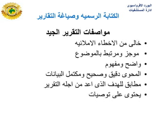 ‫التقارٌر‬ ‫وصٌاغة‬ ‫الرسمٌه‬ ‫الكتابة‬
‫الجٌد‬ ‫التقرٌر‬ ‫مواصفات‬
•
‫االمالبٌه‬ ‫االخطاء‬ ‫من‬ ‫خالى‬
•
‫بالموضوع‬ ‫ومرتبط‬ ‫موجز‬
•
‫ومفهوم‬ ‫واضح‬
•
‫البٌانات‬ ‫ومكتمل‬ ‫وصحٌح‬ ‫دقٌق‬ ‫المحوى‬
•
‫التقرٌر‬ ‫اجله‬ ‫من‬ ‫اعد‬ ‫الذى‬ ‫للهدؾ‬ ‫مطابق‬
•
‫توصٌات‬ ‫على‬ ‫ٌحتوى‬
‫االفرواسٌوى‬ ‫البورد‬
‫المستشفٌات‬ ‫ادارة‬
 