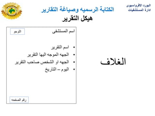 ‫الكتابة‬
‫الرسمٌه‬
‫التقارٌر‬ ‫وصٌاغة‬
‫هٌكل‬
‫التقرٌر‬
‫المستشفى‬ ‫اسم‬
•
‫التقرٌر‬ ‫اسم‬
•
‫التقرٌر‬ ‫الٌها‬ ‫الموجه‬ ‫الجهه‬
•
‫التقرٌر‬ ‫صاحب‬ ‫الشخص‬ ‫او‬ ‫الجهه‬
•
‫الٌوم‬
–
‫التارٌخ‬
‫الؽالؾ‬
‫اللوجو‬
‫الصفحه‬ ‫رقم‬
‫االفرواسٌوى‬ ‫البورد‬
‫المستشفٌات‬ ‫ادارة‬
 